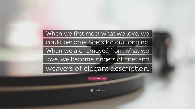 Martin Prechtel Quote: “When we first meet what we love, we could become poets for our longing. When we are removed from what we love, we become singers of grief and weavers of elegant description.”