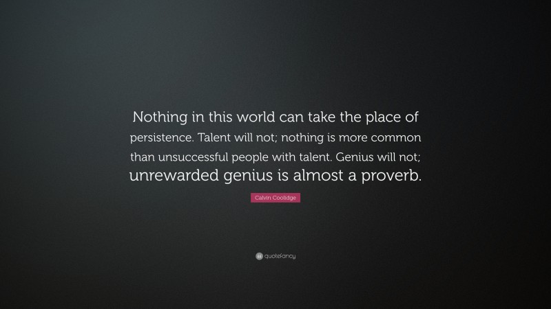 Calvin Coolidge Quote: “Nothing in this world can take the place of persistence. Talent will not; nothing is more common than unsuccessful people with talent. Genius will not; unrewarded genius is almost a proverb.”