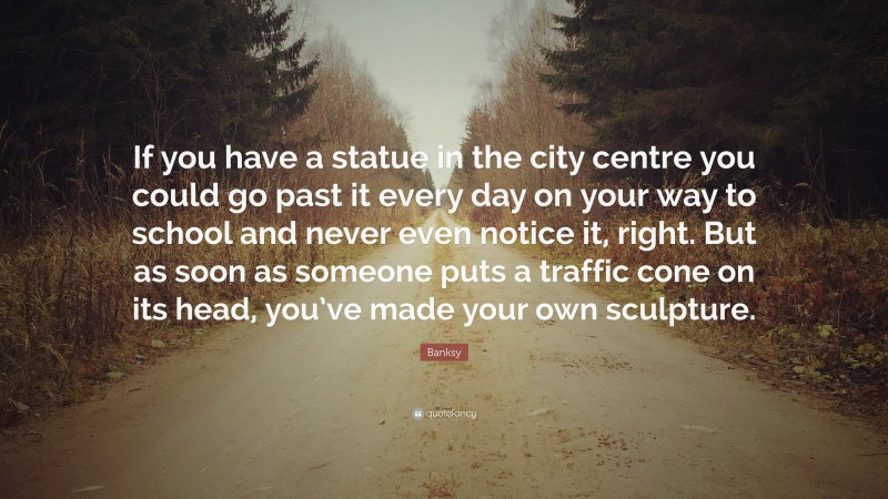 Banksy Quote: “If you have a statue in the city centre you could go past it every day on your way to school and never even notice it, right. But as soon as someone puts a traffic cone on its head, you’ve made your own sculpture.”