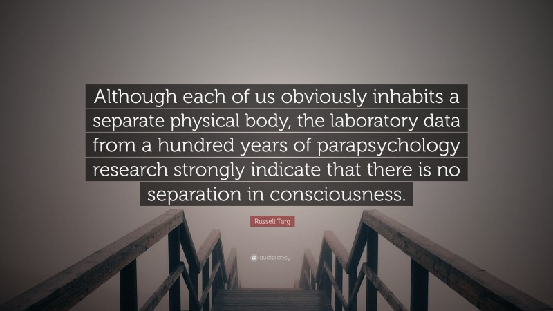 Russell Targ Quote: “Although each of us obviously inhabits a separate physical body, the laboratory data from a hundred years of parapsychology research strongly indicate that there is no separation in consciousness.”