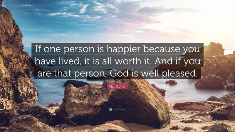 Alan Cohen Quote: “If one person is happier because you have lived, it is all worth it. And if you are that person, God is well pleased.”