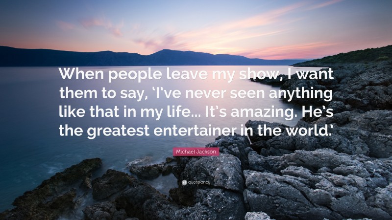 Michael Jackson Quote: “When people leave my show, I want them to say, ‘I’ve never seen anything like that in my life... It’s amazing. He’s the greatest entertainer in the world.’”