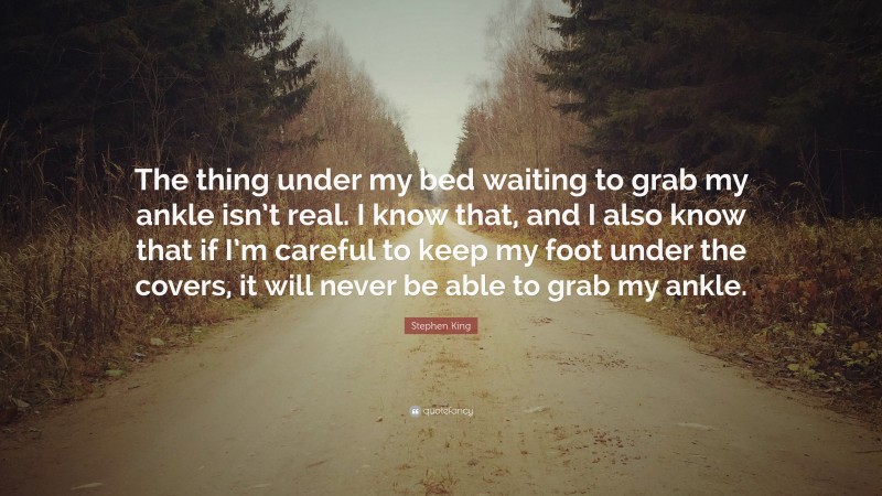 Stephen King Quote: “The thing under my bed waiting to grab my ankle isn’t real. I know that, and I also know that if I’m careful to keep my foot under the covers, it will never be able to grab my ankle.”