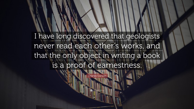 Charles Darwin Quote: “I have long discovered that geologists never read each other’s works, and that the only object in writing a book is a proof of earnestness.”