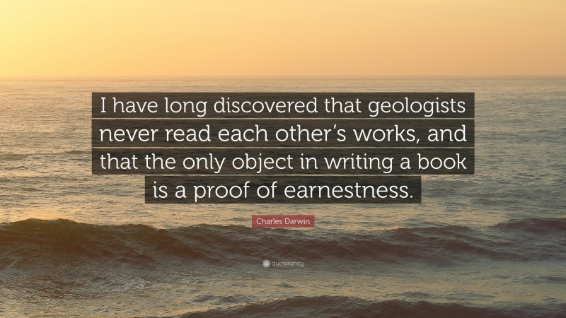 Charles Darwin Quote: “I have long discovered that geologists never read each other’s works, and that the only object in writing a book is a proof of earnestness.”