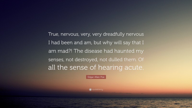 Edgar Allan Poe Quote: “True, nervous, very, very dreadfully nervous I had been and am, but why will say that I am mad?! The disease had haunted my senses, not destroyed, not dulled them. Of all the sense of hearing acute.”