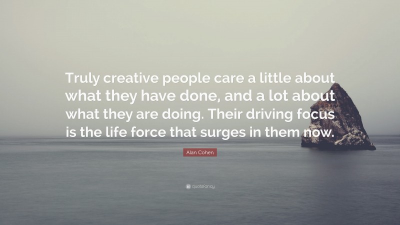 Alan Cohen Quote: “Truly creative people care a little about what they have done, and a lot about what they are doing. Their driving focus is the life force that surges in them now.”