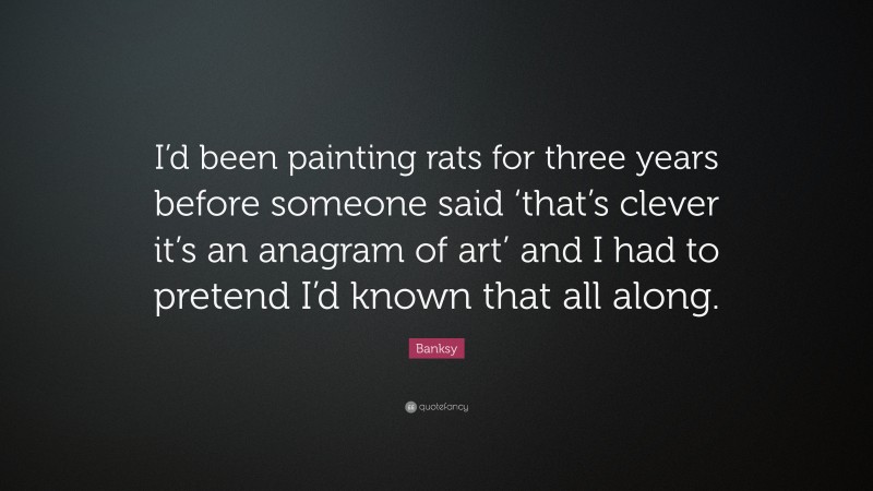 Banksy Quote: “I’d been painting rats for three years before someone said ‘that’s clever it’s an anagram of art’ and I had to pretend I’d known that all along.”