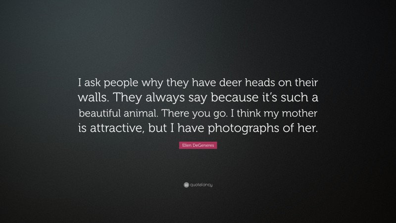 Ellen DeGeneres Quote: “I ask people why they have deer heads on their walls. They always say because it’s such a beautiful animal. There you go. I think my mother is attractive, but I have photographs of her.”