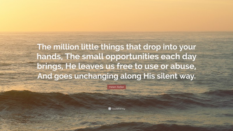 Helen Keller Quote: “The million little things that drop into your hands, The small opportunities each day brings, He leaves us free to use or abuse, And goes unchanging along His silent way.”