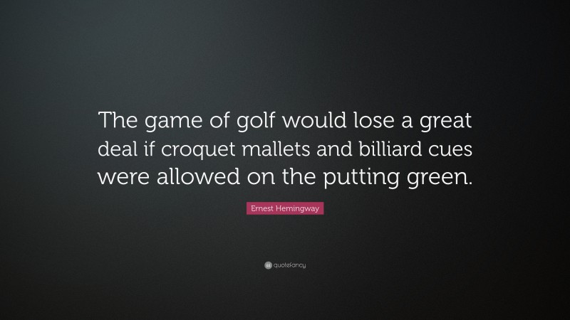Ernest Hemingway Quote: “The game of golf would lose a great deal if croquet mallets and billiard cues were allowed on the putting green.”