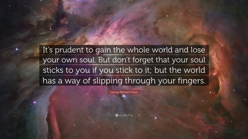 George Bernard Shaw Quote: “It’s prudent to gain the whole world and lose your own soul. But don’t forget that your soul sticks to you if you stick to it; but the world has a way of slipping through your fingers.”