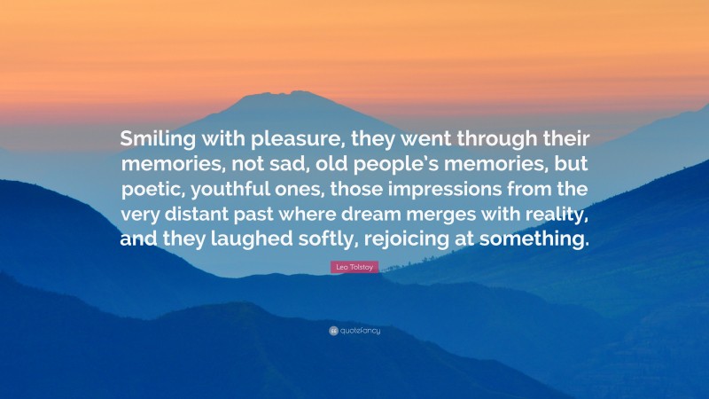 Leo Tolstoy Quote: “Smiling with pleasure, they went through their memories, not sad, old people’s memories, but poetic, youthful ones, those impressions from the very distant past where dream merges with reality, and they laughed softly, rejoicing at something.”