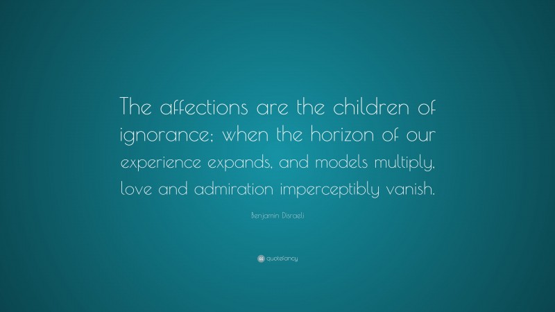 Benjamin Disraeli Quote: “The affections are the children of ignorance; when the horizon of our experience expands, and models multiply, love and admiration imperceptibly vanish.”