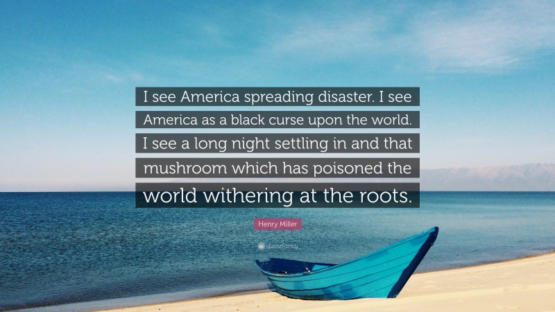 Henry Miller Quote: “I see America spreading disaster. I see America as a black curse upon the world. I see a long night settling in and that mushroom which has poisoned the world withering at the roots.”
