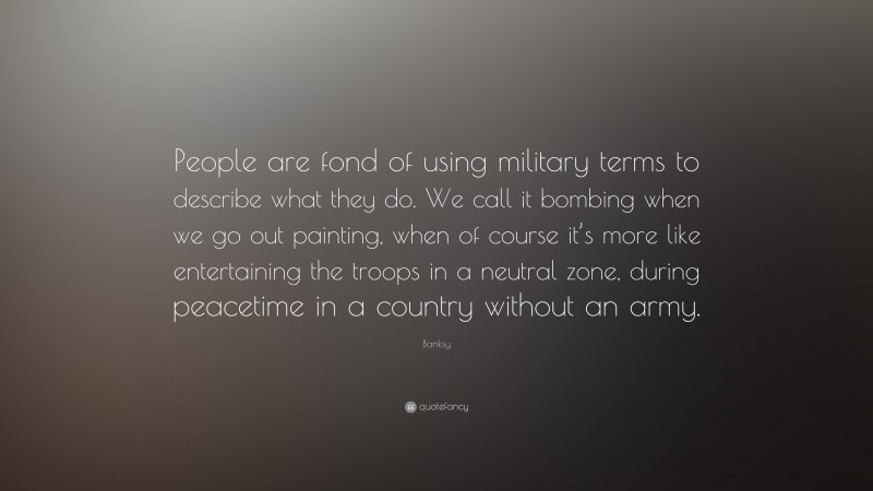 Banksy Quote: “People are fond of using military terms to describe what they do. We call it bombing when we go out painting, when of course it’s more like entertaining the troops in a neutral zone, during peacetime in a country without an army.”