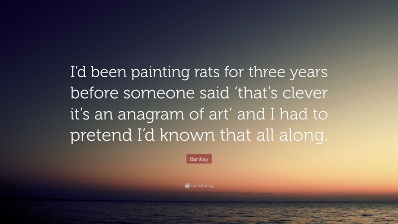 Banksy Quote: “I’d been painting rats for three years before someone said ‘that’s clever it’s an anagram of art’ and I had to pretend I’d known that all along.”