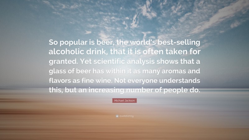 Michael Jackson Quote: “So popular is beer, the world’s best-selling alcoholic drink, that it is often taken for granted. Yet scientific analysis shows that a glass of beer has within it as many aromas and flavors as fine wine. Not everyone understands this, but an increasing number of people do.”