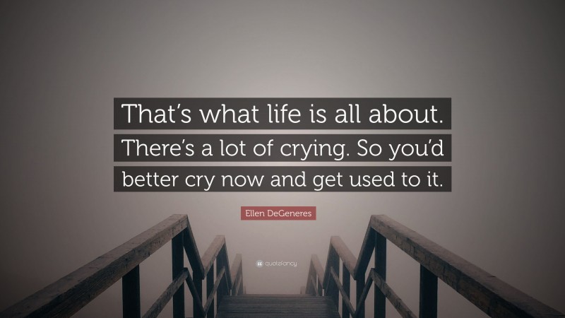 Ellen DeGeneres Quote: “That’s what life is all about. There’s a lot of crying. So you’d better cry now and get used to it.”