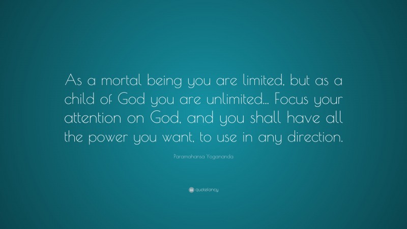 Paramahansa Yogananda Quote: “As a mortal being you are limited, but as a child of God you are unlimited... Focus your attention on God, and you shall have all the power you want, to use in any direction.”