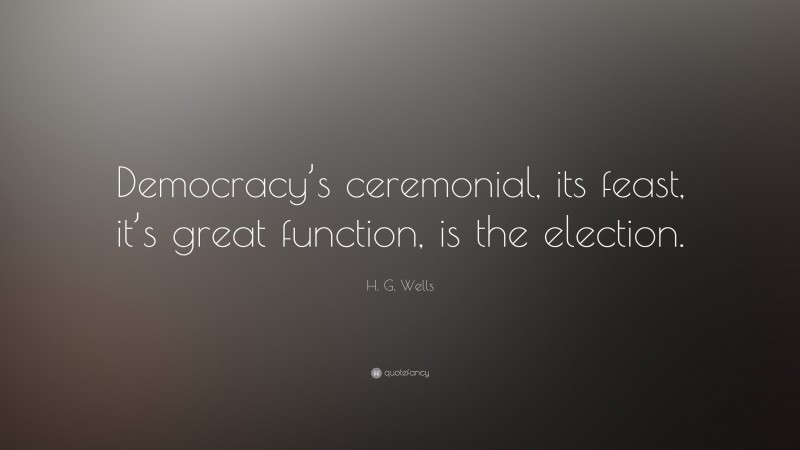 H. G. Wells Quote: “Democracy’s ceremonial, its feast, it’s great function, is the election.”