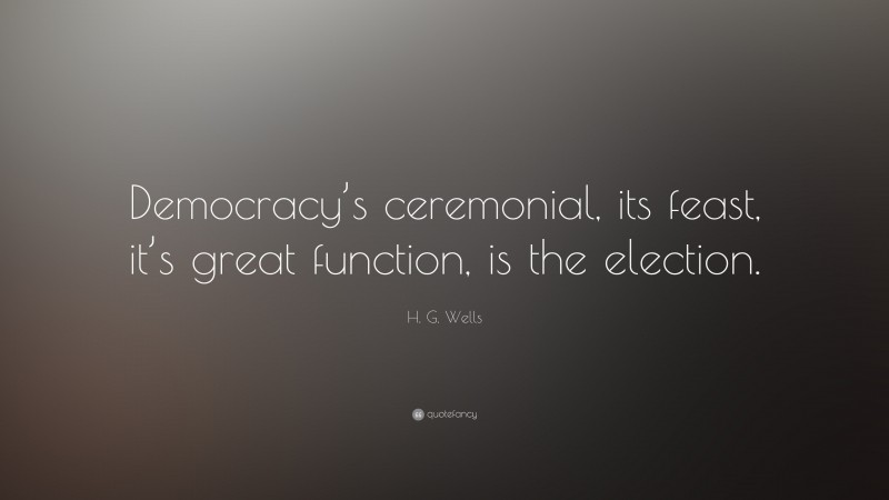 H. G. Wells Quote: “Democracy’s ceremonial, its feast, it’s great function, is the election.”