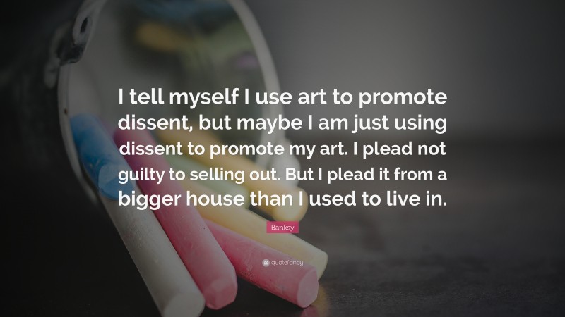 Banksy Quote: “I tell myself I use art to promote dissent, but maybe I am just using dissent to promote my art. I plead not guilty to selling out. But I plead it from a bigger house than I used to live in.”