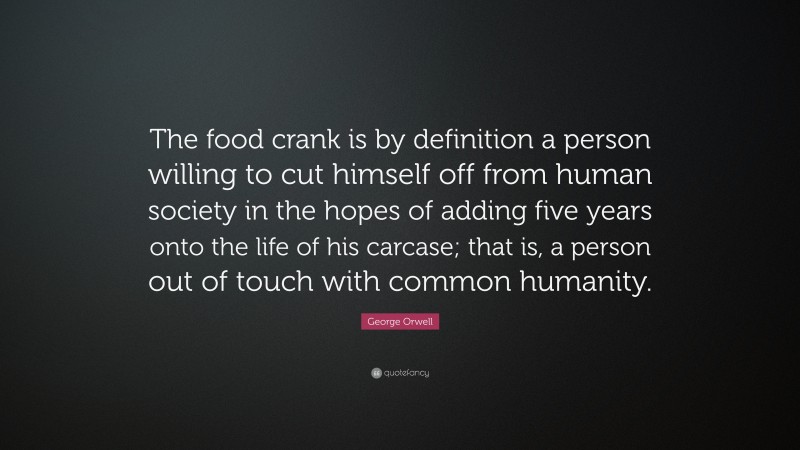 George Orwell Quote: “The food crank is by definition a person willing to cut himself off from human society in the hopes of adding five years onto the life of his carcase; that is, a person out of touch with common humanity.”