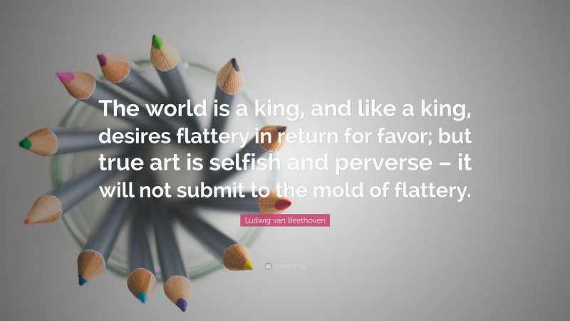 Ludwig van Beethoven Quote: “The world is a king, and like a king, desires flattery in return for favor; but true art is selfish and perverse – it will not submit to the mold of flattery.”
