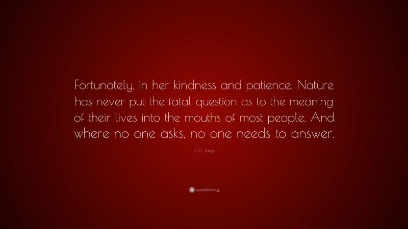 C.G. Jung Quote: “Fortunately, in her kindness and patience, Nature has never put the fatal question as to the meaning of their lives into the mouths of most people. And where no one asks, no one needs to answer.”