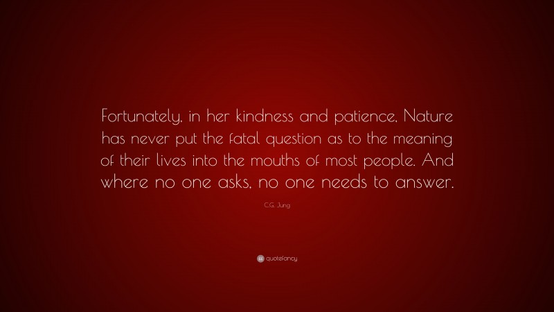 C.G. Jung Quote: “Fortunately, in her kindness and patience, Nature has never put the fatal question as to the meaning of their lives into the mouths of most people. And where no one asks, no one needs to answer.”