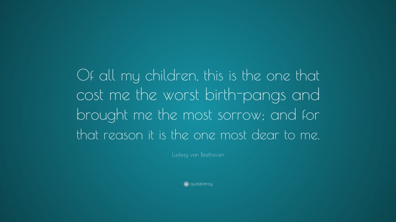 Ludwig van Beethoven Quote: “Of all my children, this is the one that cost me the worst birth-pangs and brought me the most sorrow; and for that reason it is the one most dear to me.”
