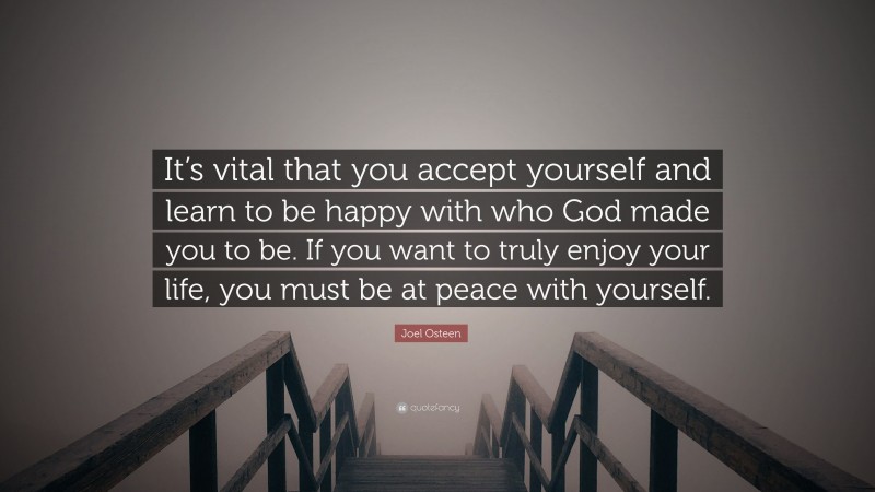 Joel Osteen Quote: “It’s vital that you accept yourself and learn to be happy with who God made you to be. If you want to truly enjoy your life, you must be at peace with yourself.”