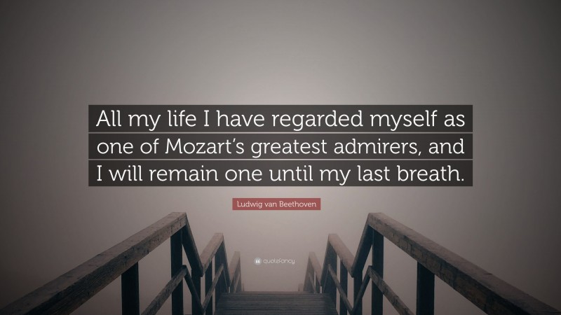 Ludwig van Beethoven Quote: “All my life I have regarded myself as one of Mozart’s greatest admirers, and I will remain one until my last breath.”