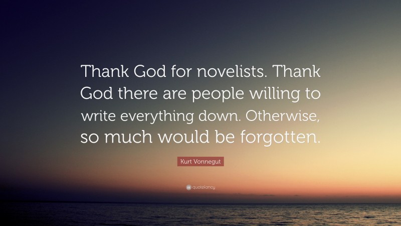 Kurt Vonnegut Quote: “Thank God for novelists. Thank God there are people willing to write everything down. Otherwise, so much would be forgotten.”