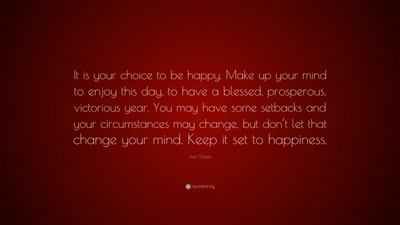 Joel Osteen Quote: “It is your choice to be happy. Make up your mind to enjoy this day, to have a blessed, prosperous, victorious year. You may have some setbacks and your circumstances may change, but don’t let that change your mind. Keep it set to happiness.”