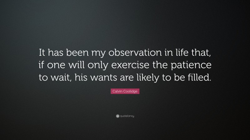 Calvin Coolidge Quote: “It has been my observation in life that, if one will only exercise the patience to wait, his wants are likely to be filled.”