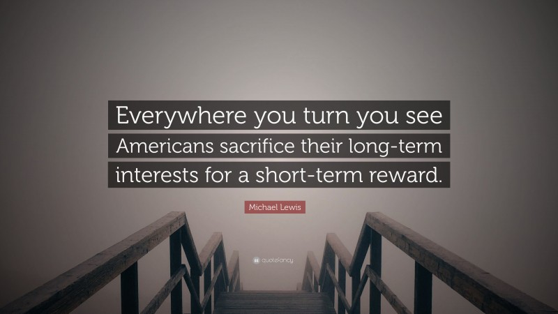 Michael Lewis Quote: “Everywhere you turn you see Americans sacrifice their long-term interests for a short-term reward.”