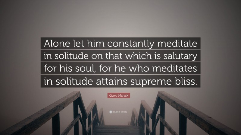 Guru Nanak Quote: “Alone let him constantly meditate in solitude on that which is salutary for his soul, for he who meditates in solitude attains supreme bliss.”