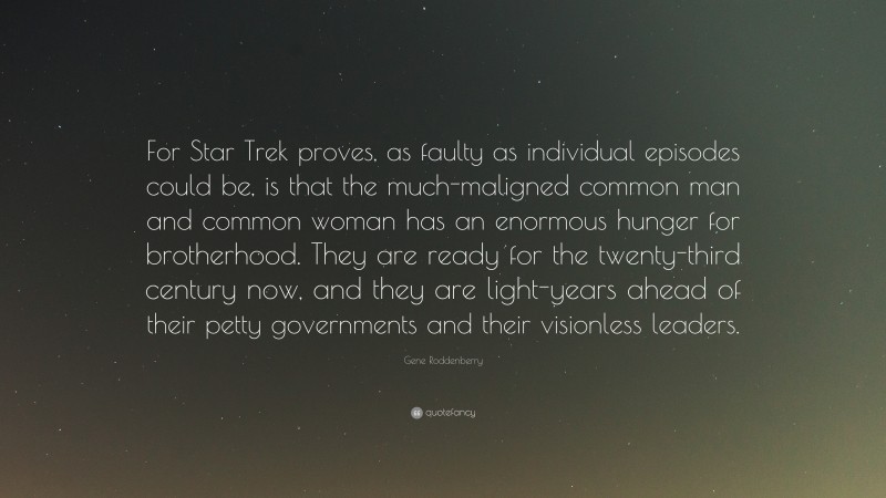 Gene Roddenberry Quote: “For Star Trek proves, as faulty as individual episodes could be, is that the much-maligned common man and common woman has an enormous hunger for brotherhood. They are ready for the twenty-third century now, and they are light-years ahead of their petty governments and their visionless leaders.”