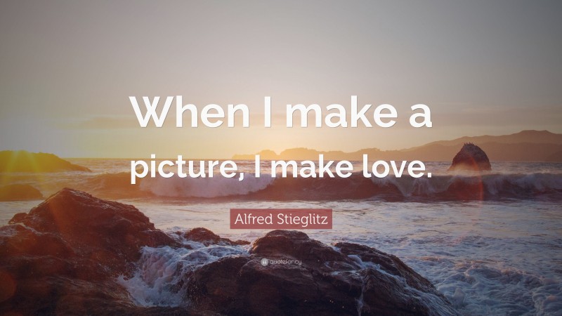 Alfred Stieglitz Quote: “When I make a picture, I make love.”