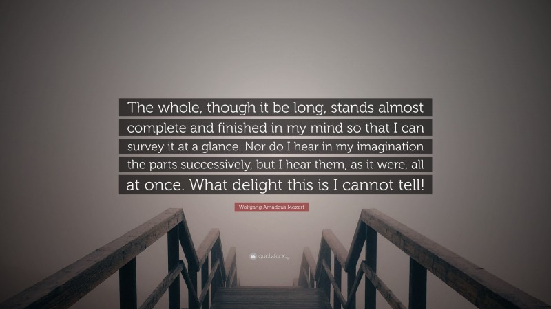 Wolfgang Amadeus Mozart Quote: “The whole, though it be long, stands almost complete and finished in my mind so that I can survey it at a glance. Nor do I hear in my imagination the parts successively, but I hear them, as it were, all at once. What delight this is I cannot tell!”