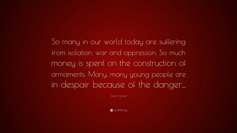 Jean Vanier Quote: “So many in our world today are suffering from isolation, war and oppression. So much money is spent on the construction of armaments. Many, many young people are in despair because of the danger...”