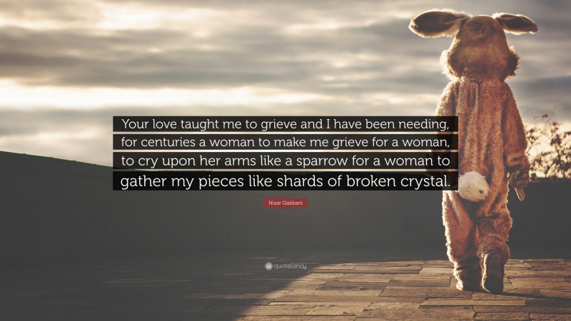 Nizar Qabbani Quote: “Your love taught me to grieve and I have been needing, for centuries a woman to make me grieve for a woman, to cry upon her arms like a sparrow for a woman to gather my pieces like shards of broken crystal.”