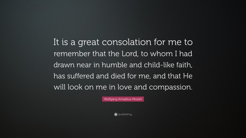 Wolfgang Amadeus Mozart Quote: “It is a great consolation for me to remember that the Lord, to whom I had drawn near in humble and child-like faith, has suffered and died for me, and that He will look on me in love and compassion.”