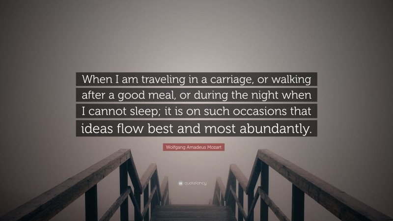 Wolfgang Amadeus Mozart Quote: “When I am traveling in a carriage, or walking after a good meal, or during the night when I cannot sleep; it is on such occasions that ideas flow best and most abundantly.”