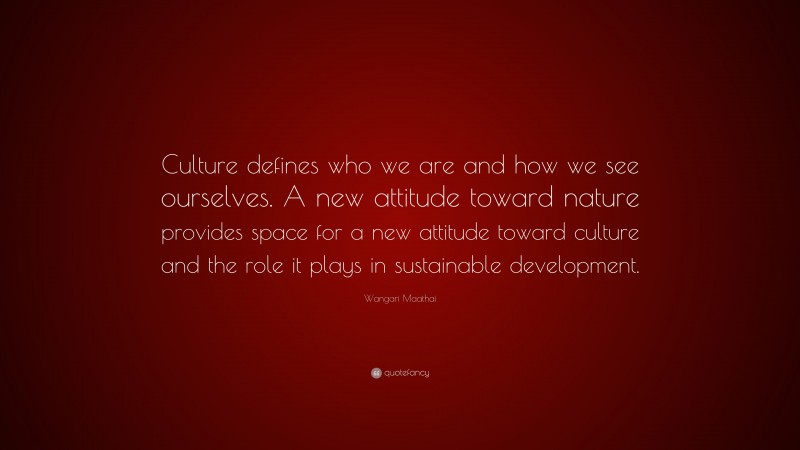 Wangari Maathai Quote: “Culture defines who we are and how we see ourselves. A new attitude toward nature provides space for a new attitude toward culture and the role it plays in sustainable development.”