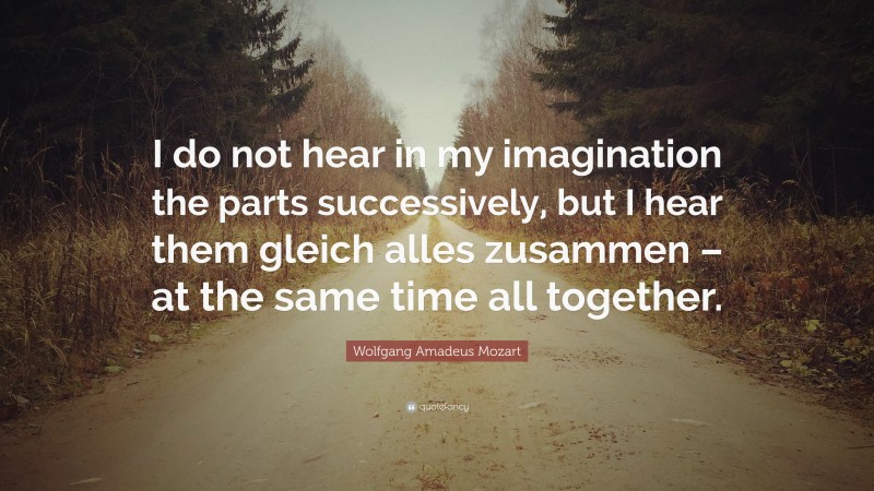 Wolfgang Amadeus Mozart Quote: “I do not hear in my imagination the parts successively, but I hear them gleich alles zusammen – at the same time all together.”