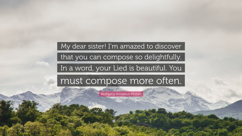 Wolfgang Amadeus Mozart Quote: “My dear sister! I’m amazed to discover that you can compose so delightfully. In a word, your Lied is beautiful. You must compose more often.”