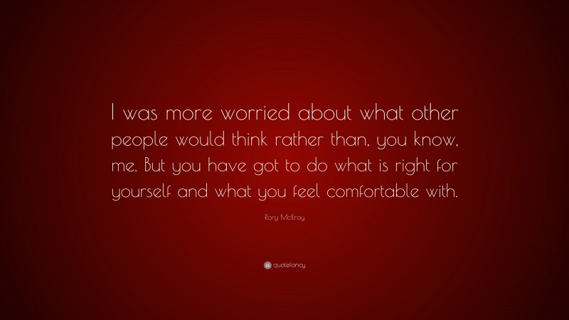 Rory McIlroy Quote: “I was more worried about what other people would think rather than, you know, me. But you have got to do what is right for yourself and what you feel comfortable with.”